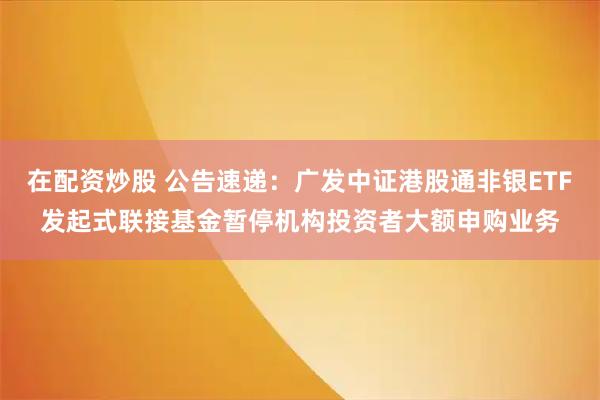 在配资炒股 公告速递：广发中证港股通非银ETF发起式联接基金暂停机构投资者大额申购业务