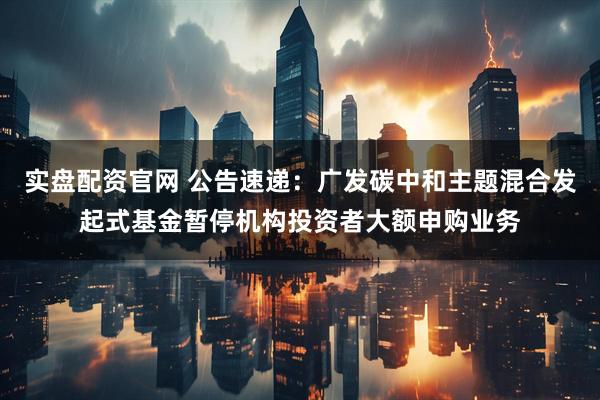 实盘配资官网 公告速递：广发碳中和主题混合发起式基金暂停机构投资者大额申购业务