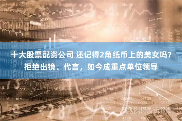 十大股票配资公司 还记得2角纸币上的美女吗？拒绝出镜、代言，如今成重点单位领导