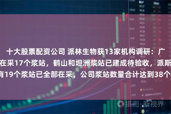十大股票配资公司 派林生物获13家机构调研：广东双林共有19个浆站，在采17个浆站，鹤山和坦洲浆站已建成待验收，派斯菲科共有19个浆站已全部在采，公司浆站数量合计达到38个，目前位居行业第三（附调研问答）