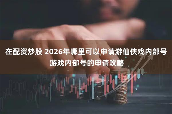 在配资炒股 2026年哪里可以申请游仙侠戏内部号 游戏内部号的申请攻略