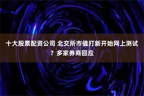十大股票配资公司 北交所市值打新开始网上测试？多家券商回应