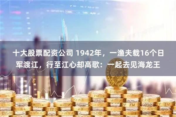 十大股票配资公司 1942年，一渔夫载16个日军渡江，行至江心却高歌：一起去见海龙王