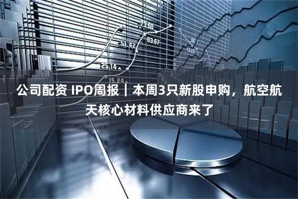 公司配资 IPO周报｜本周3只新股申购，航空航天核心材料供应商来了