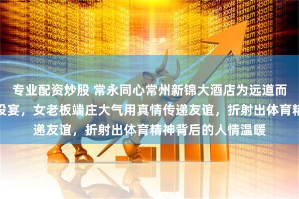专业配资炒股 常永同心常州新锦大酒店为远道而来的永州球迷免费设宴，女老板端庄大气用真情传递友谊，折射出体育精神背后的人情温暖