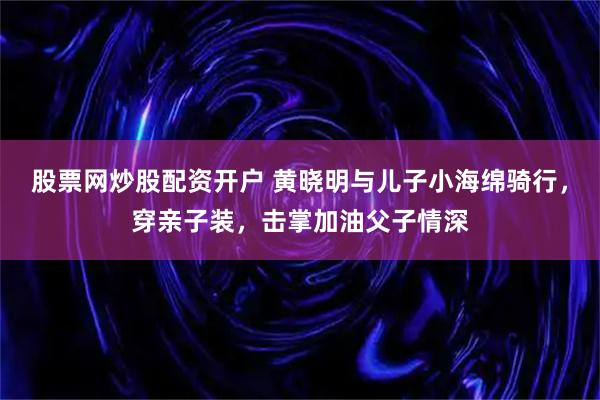股票网炒股配资开户 黄晓明与儿子小海绵骑行，穿亲子装，击掌加油父子情深