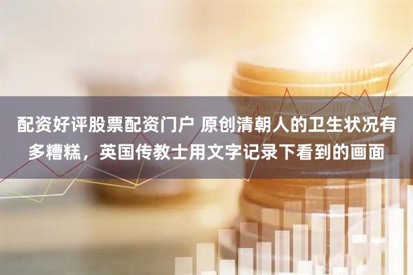 配资好评股票配资门户 原创清朝人的卫生状况有多糟糕，英国传教士用文字记录下看到的画面