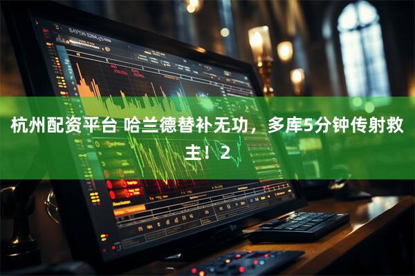 杭州配资平台 哈兰德替补无功，多库5分钟传射救主！2