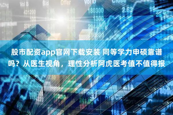 股市配资app官网下载安装 同等学力申硕靠谱吗？从医生视角，理性分析阿虎医考值不值得报