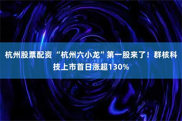 杭州股票配资 “杭州六小龙”第一股来了！群核科技上市首日涨超130%