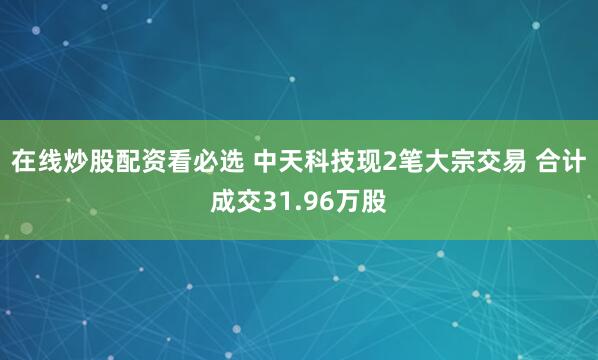 在线炒股配资看必选 中天科技现2笔大宗交易 合计成交31.96万股