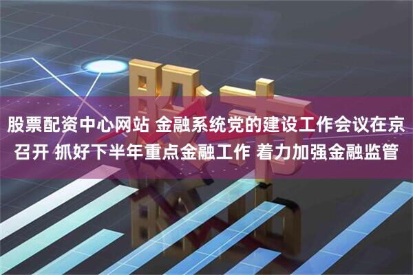 股票配资中心网站 金融系统党的建设工作会议在京召开 抓好下半年重点金融工作 着力加强金融监管