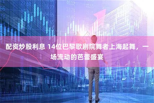 配资炒股利息 14位巴黎歌剧院舞者上海起舞，一场流动的芭蕾盛宴