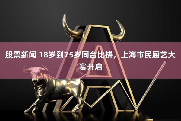 股票新闻 18岁到75岁同台比拼，上海市民厨艺大赛开启