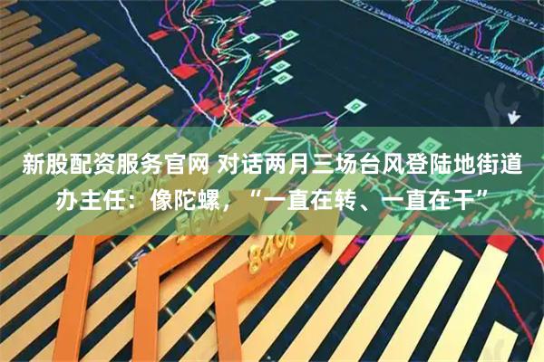 新股配资服务官网 对话两月三场台风登陆地街道办主任：像陀螺，“一直在转、一直在干”